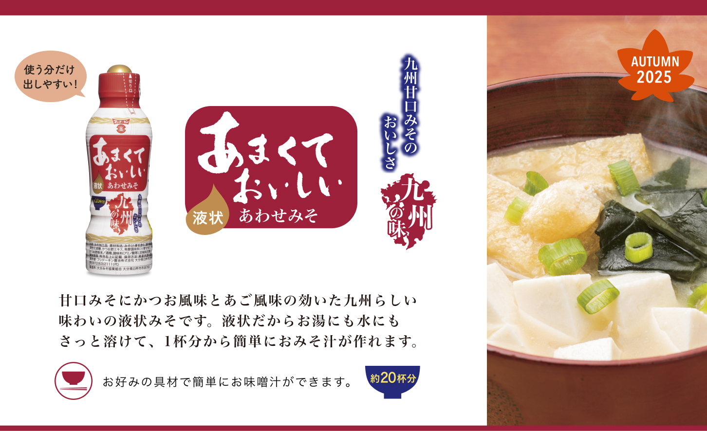 甘口みそにかつお風味とあご風味の効いた九州らしい味わいの液状みそです。液状だからお湯にも水にもさっと溶けて、1杯分から簡単におみそ汁が作れます。