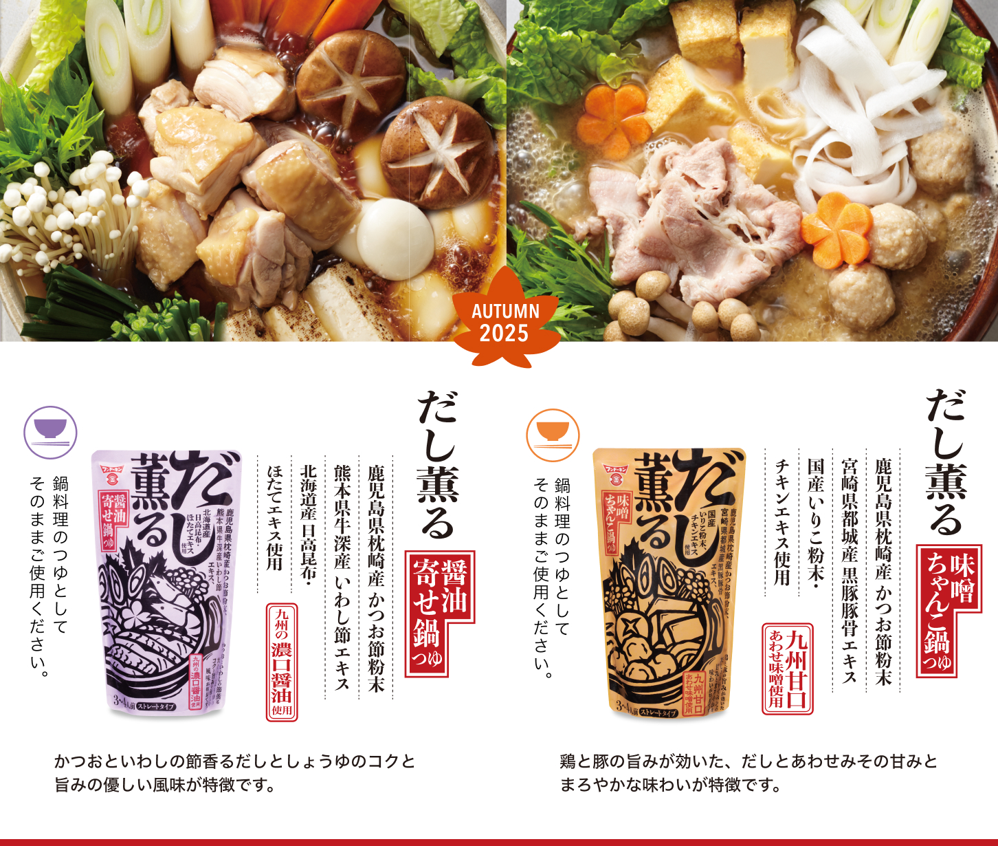 ＜味噌ちゃんこ鍋つゆ＞鶏と豚の旨みが効いた、だしとあわせみその甘みとまろやかな味わいが特徴です。
＜醤油寄せ鍋つゆ＞かつおといわしの節香るだしとしょうゆのコクと旨みの優しい風味が特徴です。