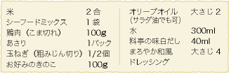 米：2合、シーフードミックス：1袋、鶏肉（こま切れ）：100ｇ、あさり：1パック、玉ねぎ（粗みじん切り）：1/２個、お好みのきのこ：100ｇ、オリーブオイル（サラダ油でも可）：大さじ2、水：300ml、料亭の味白だし：40ml、まろやか和風ドレッシング：大さじ4