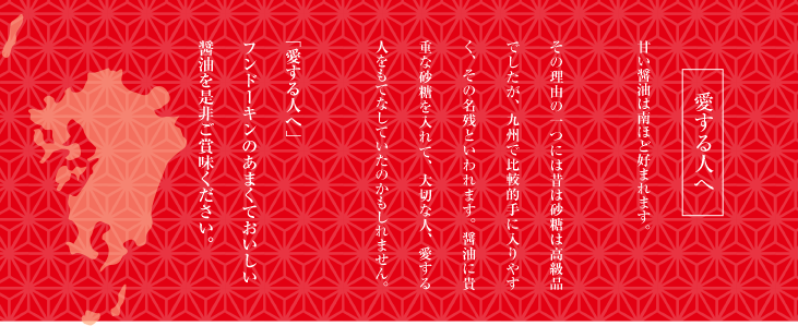 愛する人へ 甘い醤油は南ほど好まれます

その理由の一つには昔は砂糖は高級品でしたが、九州で比較的手に入りやすく、その名残といわれます。醤油に貴重な砂糖を入れて、大切な人、愛する人をもてなしていたのかもしれません。

「愛する人へ」
フンドーキンのあまくておいしい
醤油を是非ご賞味ください。

