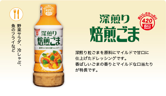 深煎り焙煎ごまドレッシング　深煎り粒ごまを原料にマイルドで甘口に仕上げたドレッシングです。香ばしいごまの香りとマイルドな口当たりが特長です。