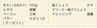 きのこ（お好みで）：100g、レタス：適量、ベーコン：２枚、バター（マーガリン）：大さじ1/2、塩こしょう：少々、クリーミー柚子こしょうドレッシング：適量