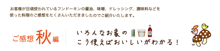 お客様が日頃使われているフンドーキンの醤油、味噌、ドレッシング、調味料などを
使った料理のご感想をたくさんいただきましたのでご紹介いたします。