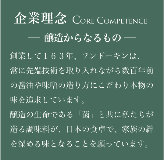 創業して162年、フンドーキンは、常に先端技術を取り入れながら数百年前の醬油や味噌の造り方にこだわり本物の味を追求しています。醸造の生命である「菌」と共に私たちが造る調味料が、日本の食卓で、家族の絆を深める味となることを願っています。