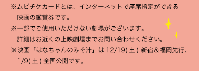 ※ムビチケカードとは、インターネットで座席指定ができる映画の鑑賞券です。※一部でご使用いただけない劇場がございます。詳細はお近くの上映劇場までお問い合わせください。※映画「はなちゃんのみそ汁」は12/19(土) 新宿＆福岡先行、1/9(土)全国公開です。