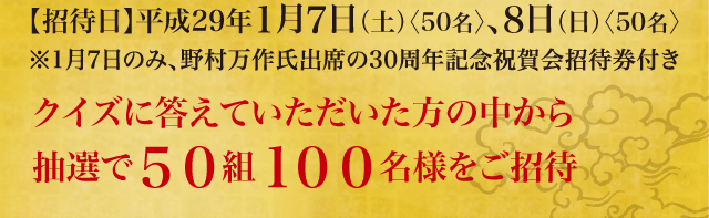 【招待日】平成29年1月7日（土）〈50名〉、8日（日）〈50名〉クイズに答えていただいた方の中から抽選で５０組１００名様をご招待