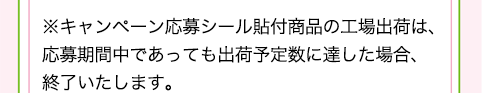 ※キャンペーン応募シール貼付商品の工場出荷は、応募期間中であっても出荷予定数に達した場合、終了致します。