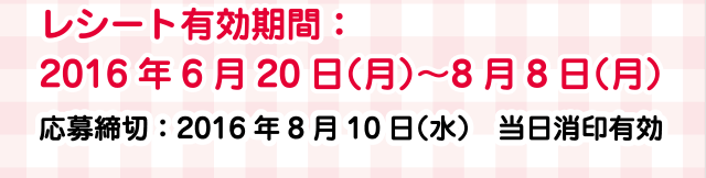 レシート有効期間：2016年6月20日（月2）〜8月8日（月）応募締切：2016年8月10日（水）当日消印有効