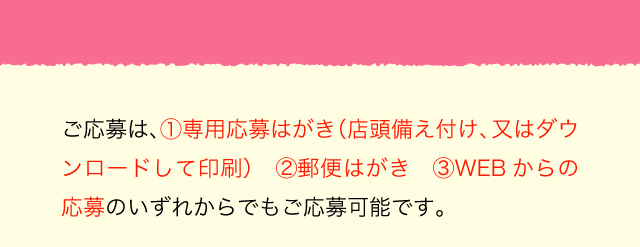 ご応募は、1.専用応募はがき（店頭備え付け、又はダウンロードして印刷）2.郵便はがき 3.WEBからの応募のいずれからでもご応募可能です。