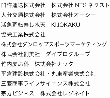 臼杵運送株式会社　株式会社NTSネクスト
大分交通株式会社　株式会社オーシー
活魚廻転寿し水天　KIJOKAKU　
協栄工業株式会社　株式会社ダンロップスポーツマーケティング
株式会社創美社　ダイプログループ　
竹内皮ふ科　株式会社ナック　
平倉建設株式会社・丸東産業株式会社
三菱商事ライフサイエンス株式会社
宗方ビジネス　株式会社レゾネイト