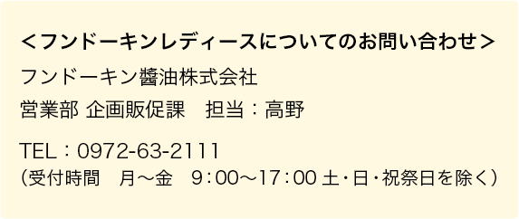 ＜フンドーキンレディースについてのお問い合わせ＞フンドーキン醬油株式会社　営業部 企画販促課　担当：高野　TEL：0972-63-2111（受付時間　月〜金　9：00〜17：00　土・日・祝祭日を除く）