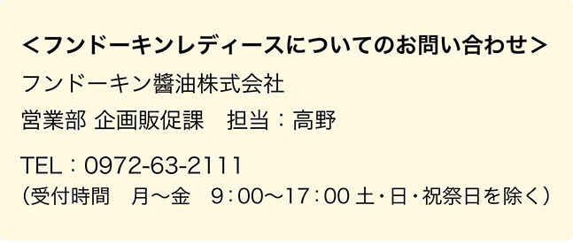 ＜フンドーキンレディースについてのお問い合わせ＞フンドーキン醬油株式会社　営業部 企画販促課　担当：高野　TEL：0972-63-2111（受付時間　月〜金　9：00〜17：00　土・日・祝祭日を除く）