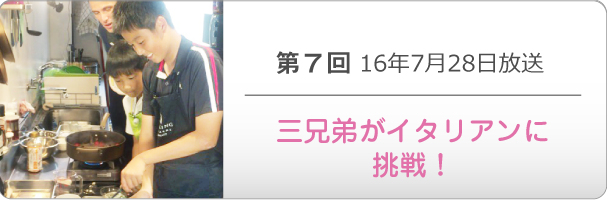 第７回 16年7月28日放送「三兄弟がイタリアンに挑戦！」