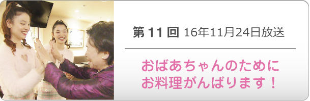 第１１回 16年11月24日放送「おばあちゃんのためにお料理がんばります！」