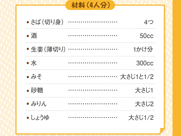 材料４人分（さば切り身４つ。酒５０cc。生姜薄切り１かけ分。水３００cc。みそ大さじ１と２分の１。砂糖大さじ１。みりん大さじ２。しょうゆ大さじ２分の１。