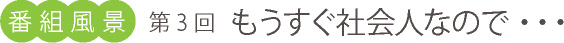 番組風景、第3回、もうすぐ社会人なので・・・