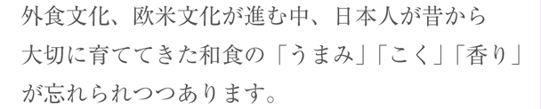 外食文化、欧米文化が進む中、日本人が昔から大切に育ててきた和食の「うまみ」「こく」「香り」が忘れられつつあります。