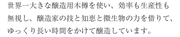 世界一大きな醸造用木樽を使い、効率も生産性も無視し、醸造家の技と知恵と微生物の力を借りて、ゆっくり長い時間をかけて醸造しています。2017年12月31日を持ちまして、一旦販売を　　終了致します。