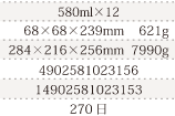 規格580ml×12,単品サイズ・重量68×68×239mm    621g,ケースサイズ・重量284×216×256mm  7990g,JAN4902581023156,ITF/GTIN14902581023153,賞味期間240日