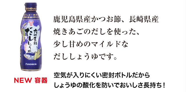 九州素材だししょうゆは、鹿児島県産かつお節、長崎県産焼きあごのだしを使った、少し甘めのマイルドなだししょうゆです。空気が入りにくい密封ボトルだから、だしの風味もしょうゆの風味もそのままに、おいしさ長持ち。