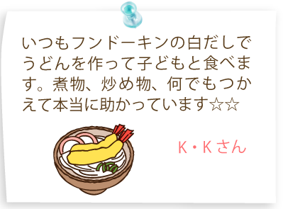 いつもフンドーキンの白だしでうどんを作って子どもと食べます。煮物、炒め物、何でもつかえて本当に助かっています☆☆