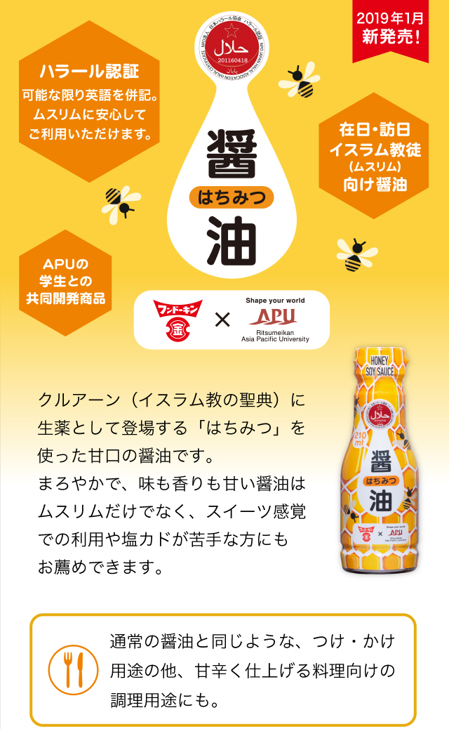 クルアーン(イスラム教の聖典)に生薬として登場する「はちみつ」を使った甘口の醤油です。まろやかで、味も香りも甘い醤油はムスリムだけでなく、スイーツ感覚での利用や塩カドが苦手な方にもお薦めできます。