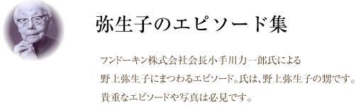 弥生子のエピソード集。フンドーキン株式会社会長小手川力一郎氏による野上弥生子にまつわるエピソード。氏は、野上弥生子の甥です。貴重なエピソードや写真は必見です。