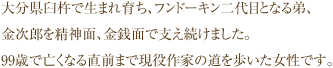 大分県臼杵で生まれ育ち、フンドーキン二代目となる弟、金次郎を精神面、金銭面で支え続けました。99歳で亡くなる直前まで現役作家の道を歩いた女性です。