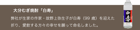 大分むぎ焼酎「白寿」。弊社が生家の作家・故野上弥生子が白寿（99歳）を迎えた折り、愛飲する方々の幸せを願って命名しました。
